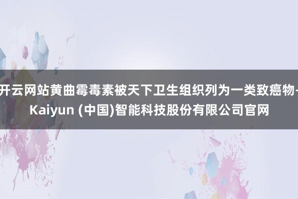 开云网站黄曲霉毒素被天下卫生组织列为一类致癌物-Kaiyun (中国)智能科技股份有限公司官网