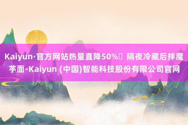 Kaiyun·官方网站热量直降50%❗隔夜冷藏后拌魔芋面-Kaiyun (中国)智能科技股份有限公司官网