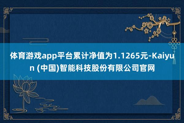 体育游戏app平台累计净值为1.1265元-Kaiyun (中国)智能科技股份有限公司官网