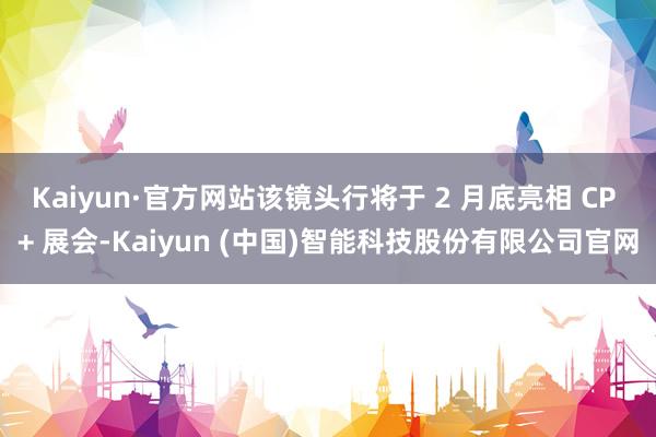 Kaiyun·官方网站该镜头行将于 2 月底亮相 CP + 展会-Kaiyun (中国)智能科技股份有限公司官网