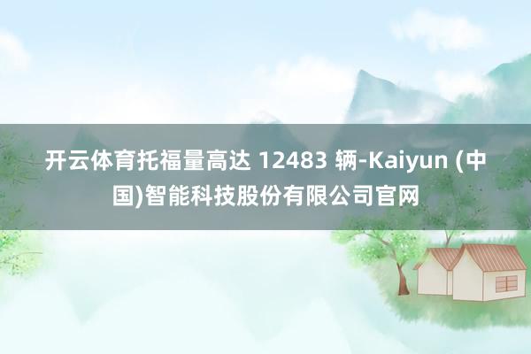 开云体育托福量高达 12483 辆-Kaiyun (中国)智能科技股份有限公司官网
