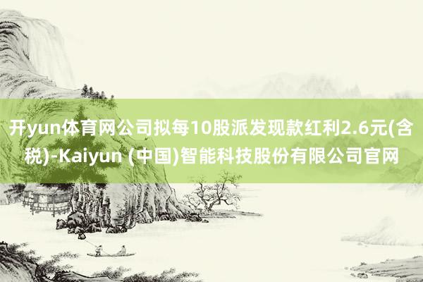 开yun体育网公司拟每10股派发现款红利2.6元(含税)-Kaiyun (中国)智能科技股份有限公司官网