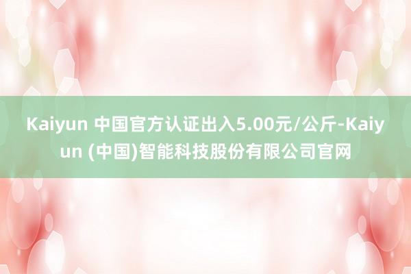 Kaiyun 中国官方认证出入5.00元/公斤-Kaiyun (中国)智能科技股份有限公司官网
