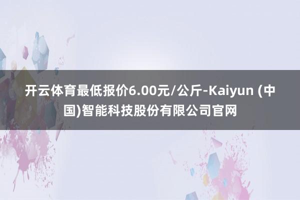开云体育最低报价6.00元/公斤-Kaiyun (中国)智能科技股份有限公司官网