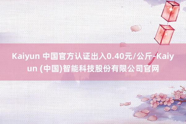 Kaiyun 中国官方认证出入0.40元/公斤-Kaiyun (中国)智能科技股份有限公司官网