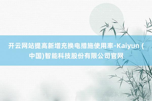 开云网站提高新增充换电措施使用率-Kaiyun (中国)智能科技股份有限公司官网