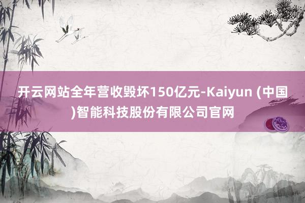 开云网站全年营收毁坏150亿元-Kaiyun (中国)智能科技股份有限公司官网