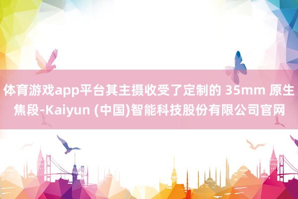 体育游戏app平台其主摄收受了定制的 35mm 原生焦段-Kaiyun (中国)智能科技股份有限公司官网
