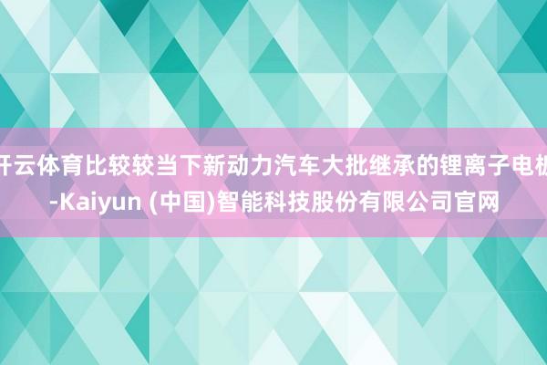 开云体育比较较当下新动力汽车大批继承的锂离子电板-Kaiyun (中国)智能科技股份有限公司官网