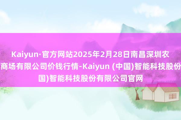 Kaiyun·官方网站2025年2月28日南昌深圳农居品中心批发商场有限公司价钱行情-Kaiyun (中国)智能科技股份有限公司官网