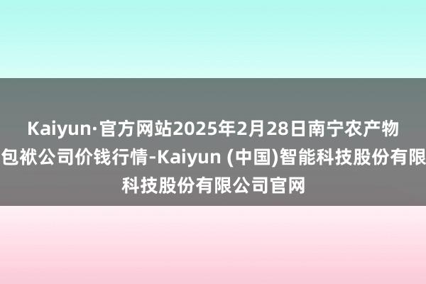 Kaiyun·官方网站2025年2月28日南宁农产物中心有限包袱公司价钱行情-Kaiyun (中国)智能科技股份有限公司官网