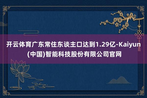 开云体育广东常住东谈主口达到1.29亿-Kaiyun (中国)智能科技股份有限公司官网