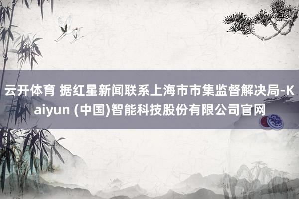 云开体育 　　据红星新闻联系上海市市集监督解决局-Kaiyun (中国)智能科技股份有限公司官网