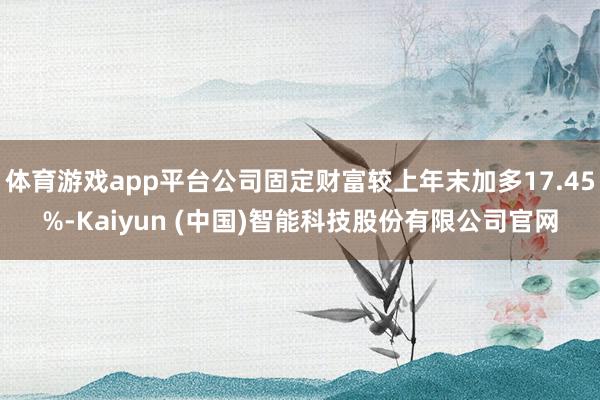 体育游戏app平台公司固定财富较上年末加多17.45%-Kaiyun (中国)智能科技股份有限公司官网