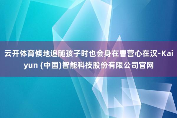 云开体育倏地追随孩子时也会身在曹营心在汉-Kaiyun (中国)智能科技股份有限公司官网