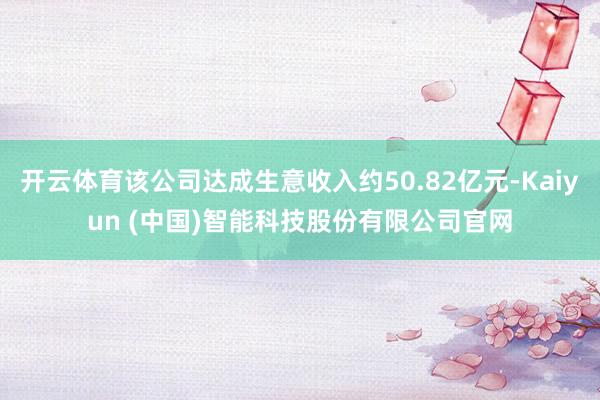 开云体育该公司达成生意收入约50.82亿元-Kaiyun (中国)智能科技股份有限公司官网