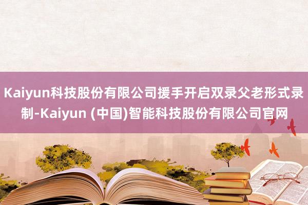 Kaiyun科技股份有限公司援手开启双录父老形式录制-Kaiyun (中国)智能科技股份有限公司官网