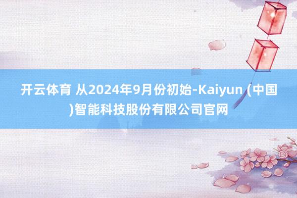 开云体育 从2024年9月份初始-Kaiyun (中国)智能科技股份有限公司官网