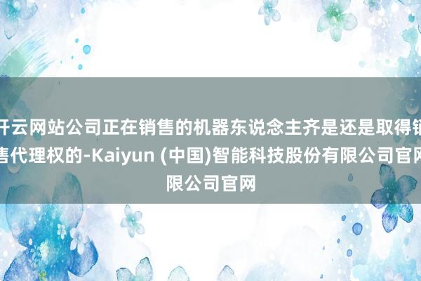 开云网站公司正在销售的机器东说念主齐是还是取得销售代理权的-Kaiyun (中国)智能科技股份有限公司官网