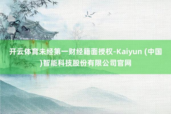 开云体育未经第一财经籍面授权-Kaiyun (中国)智能科技股份有限公司官网