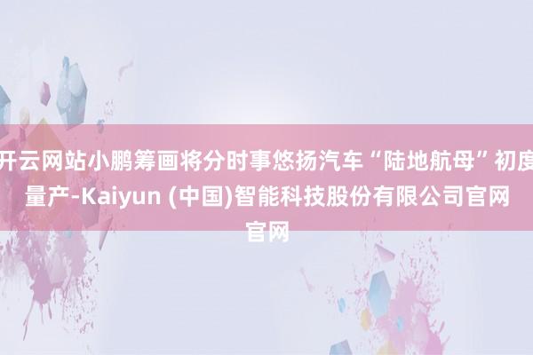 开云网站小鹏筹画将分时事悠扬汽车“陆地航母”初度量产-Kaiyun (中国)智能科技股份有限公司官网