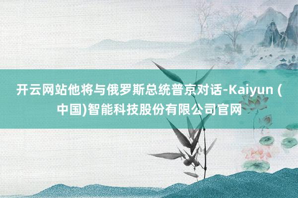 开云网站他将与俄罗斯总统普京对话-Kaiyun (中国)智能科技股份有限公司官网