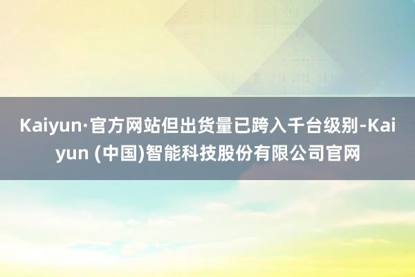 Kaiyun·官方网站但出货量已跨入千台级别-Kaiyun (中国)智能科技股份有限公司官网