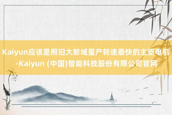 Kaiyun应该是照旧大畛域量产转速最快的主驱电机-Kaiyun (中国)智能科技股份有限公司官网