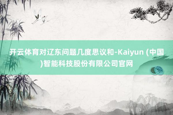 开云体育对辽东问题几度思议和-Kaiyun (中国)智能科技股份有限公司官网