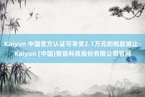 Kaiyun 中国官方认证可享受2.1万元的税款减让-Kaiyun (中国)智能科技股份有限公司官网