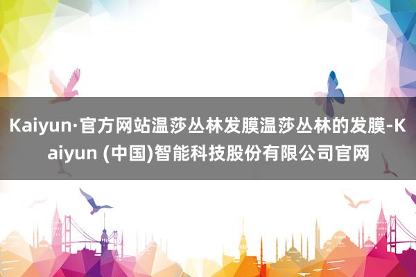 Kaiyun·官方网站温莎丛林发膜温莎丛林的发膜-Kaiyun (中国)智能科技股份有限公司官网