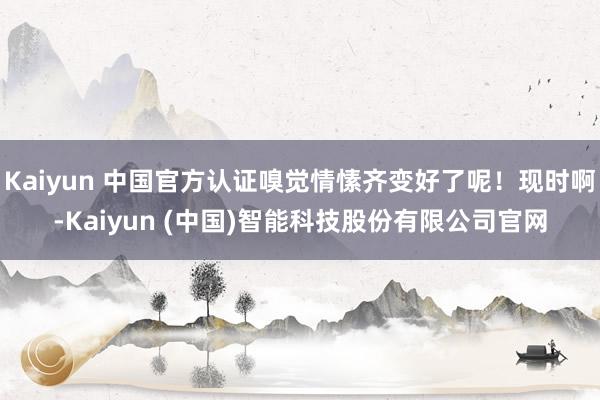 Kaiyun 中国官方认证嗅觉情愫齐变好了呢！现时啊-Kaiyun (中国)智能科技股份有限公司官网