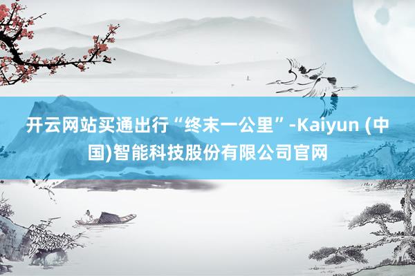 开云网站买通出行“终末一公里”-Kaiyun (中国)智能科技股份有限公司官网