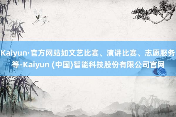Kaiyun·官方网站如文艺比赛、演讲比赛、志愿服务等-Kaiyun (中国)智能科技股份有限公司官网