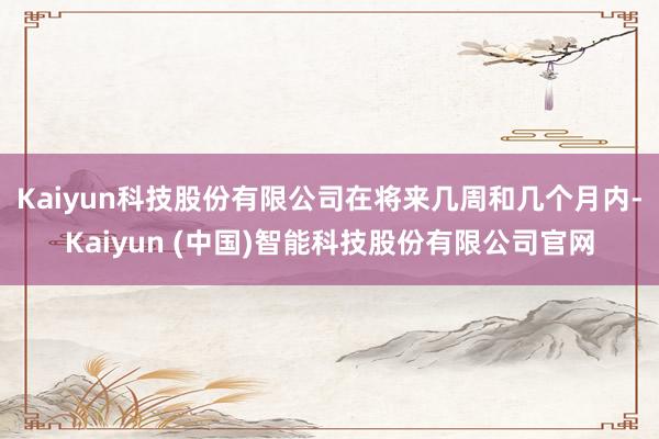 Kaiyun科技股份有限公司　　在将来几周和几个月内-Kaiyun (中国)智能科技股份有限公司官网