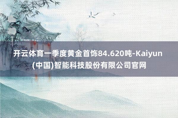 开云体育一季度黄金首饰84.620吨-Kaiyun (中国)智能科技股份有限公司官网