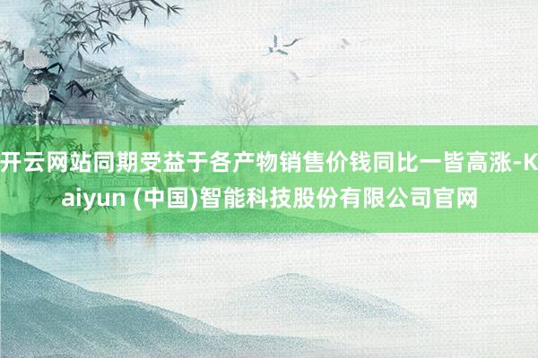 开云网站同期受益于各产物销售价钱同比一皆高涨-Kaiyun (中国)智能科技股份有限公司官网