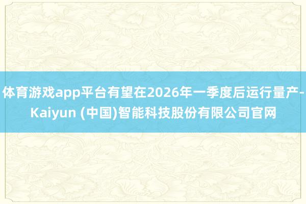 体育游戏app平台有望在2026年一季度后运行量产-Kaiyun (中国)智能科技股份有限公司官网