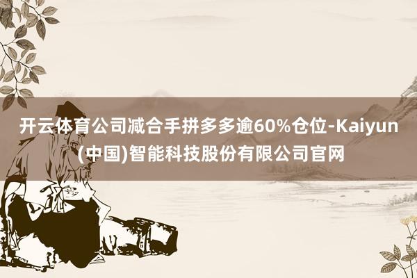 开云体育公司减合手拼多多逾60%仓位-Kaiyun (中国)智能科技股份有限公司官网