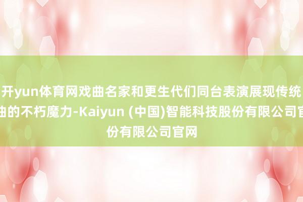 开yun体育网戏曲名家和更生代们同台表演展现传统戏曲的不朽魔力-Kaiyun (中国)智能科技股份有限公司官网