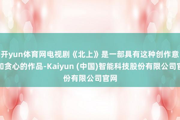 开yun体育网电视剧《北上》是一部具有这种创作意图和贪心的作品-Kaiyun (中国)智能科技股份有限公司官网