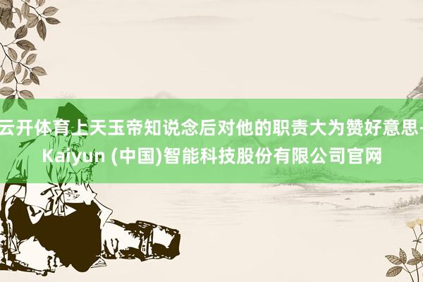 云开体育上天玉帝知说念后对他的职责大为赞好意思-Kaiyun (中国)智能科技股份有限公司官网