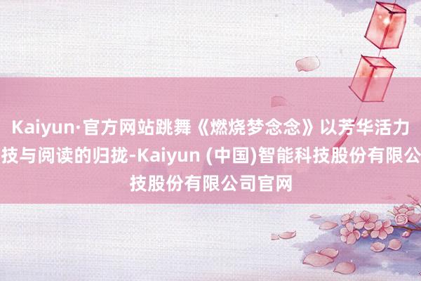 Kaiyun·官方网站跳舞《燃烧梦念念》以芳华活力展现科技与阅读的归拢-Kaiyun (中国)智能科技股份有限公司官网