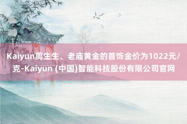 Kaiyun周生生、老庙黄金的首饰金价为1022元/克-Kaiyun (中国)智能科技股份有限公司官网