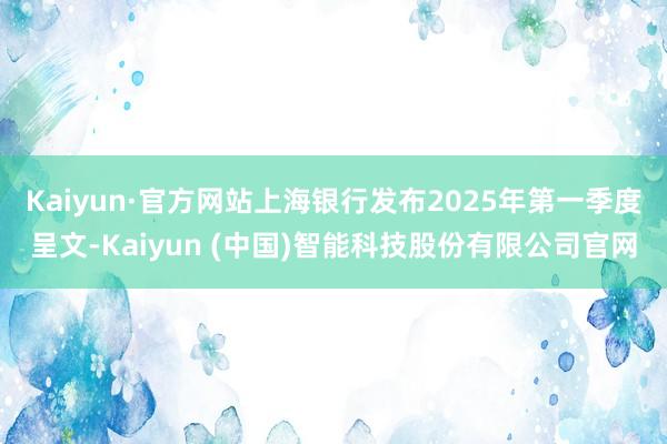 Kaiyun·官方网站上海银行发布2025年第一季度呈文-Kaiyun (中国)智能科技股份有限公司官网