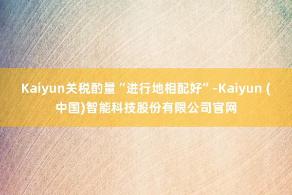 Kaiyun关税酌量“进行地相配好”-Kaiyun (中国)智能科技股份有限公司官网