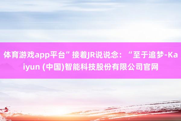 体育游戏app平台”接着JR说说念:“至于追梦-Kaiyun (中国)智能科技股份有限公司官网