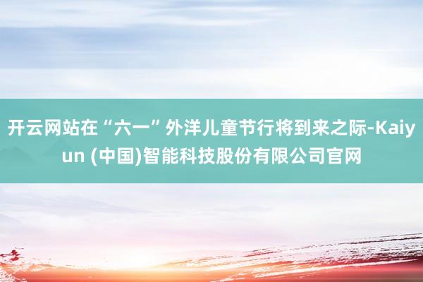 开云网站在“六一”外洋儿童节行将到来之际-Kaiyun (中国)智能科技股份有限公司官网