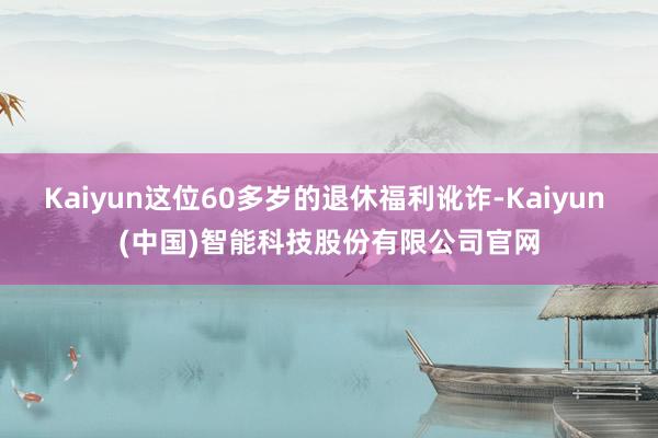 Kaiyun这位60多岁的退休福利讹诈-Kaiyun (中国)智能科技股份有限公司官网