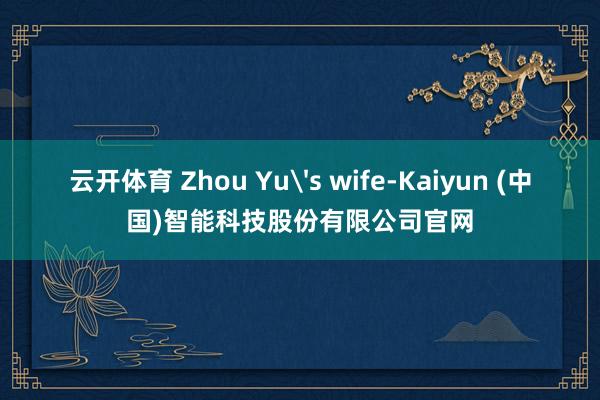 云开体育 Zhou Yu's wife-Kaiyun (中国)智能科技股份有限公司官网